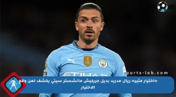 «اختيار مثير» ريال مدريد بديل جريليش مانشستر سيتي يكشف لمن وقع الاختيار